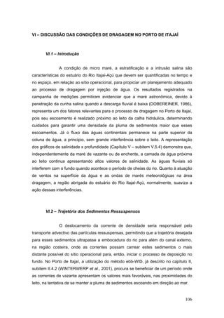 106
VI – DISCUSSÃO DAS CONDIÇÕES DE DRAGAGEM NO PORTO DE ITAJAÍ
VI.1 – Introdução
A condição de micro maré, a estratificação e a intrusão salina são
características do estuário do Rio Itajaí-Açú que devem ser quantificadas no tempo e
no espaço, em relação ao sítio operacional, para propiciar um planejamento adequado
ao processo de dragagem por injeção de água. Os resultados registrados na
campanha de medições permitiram evidenciar que a maré astronômica, devido à
penetração da cunha salina quando a descarga fluvial é baixa (DOBEREINER, 1986),
representa um dos fatores relevantes para o processo de dragagem no Porto de Itajaí,
pois seu escoamento é realizado próximo ao leito da calha hidráulica, determinando
cuidados para garantir uma densidade da pluma de sedimentos maior que esses
escoamentos. Já o fluxo das águas continentais permanece na parte superior da
coluna de água, a princípio, sem grande interferência sobre o leito. A representação
dos gráficos de salinidade x profundidade (Capítulo V – subitem V.5.4) demonstra que,
independentemente da maré de vazante ou de enchente, a camada de água próxima
ao leito continua apresentando altos valores de salinidade. As águas fluviais só
interferem com o fundo quando acontece o período de cheias do rio. Quanto à atuação
de ventos na superfície da água e as ondas de marés meteorológicas na área
dragagem, a região abrigada do estuário do Rio Itajaí-Açú, normalmente, suaviza a
ação dessas interferências.
VI.2 – Trajetória dos Sedimentos Ressuspensos
O deslocamento da corrente de densidade seria responsável pelo
transporte advectivo das partículas ressuspensas, permitindo que a trajetória desejada
para esses sedimentos ultrapasse a embocadura do rio para além do canal externo,
na região costeira, onde as correntes possam carrear estes sedimentos o mais
distante possível do sítio operacional para, então, iniciar o processo de deposição no
fundo. No Porto de Itajaí, a utilização do método ebb-WID, já descrito no capítulo II,
subitem II.4.2 (WINTERWERP et al., 2001), procura se beneficiar de um período onde
as correntes de vazante apresentam os valores mais favoráveis, nas proximidades do
leito, na tentativa de se manter a pluma de sedimentos escoando em direção ao mar.
 