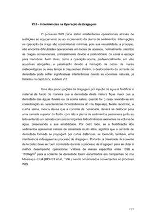 107
VI.3 – Interferências na Operação de Dragagem
O processo WID pode sofrer interferências operacionais através de
restrições ao equipamento ou ao escoamento da pluma de sedimentos. Interrupções
na operação da draga são consideradas mínimas, pois sua versatilidade, a princípio,
não encontra dificuldades operacionais em locais de acessos, normalmente, restritos
às dragas convencionais, principalmente devido à profundidade do canal e espaço
para manobras. Além disso, como a operação ocorre, preferencialmente, em vias
aquáticas abrigadas, a paralisação devido à formação de ondas de marés
meteorológicas ou mau tempo é desprezível. Porém, o deslocamento da corrente de
densidade pode sofrer significativas interferências devido as correntes naturais, já
tratadas no capítulo V, subitem V.2.
Uma das preocupações da dragagem por injeção de água é fluidificar o
material de fundo de maneira que a densidade desta mistura fique maior que a
densidade das águas fluviais ou da cunha salina, quando for o caso, levando-se em
consideração as características hidrodinâmicas do Rio Itajaí-Açú. Neste raciocínio, a
cunha salina, menos densa que a corrente de densidade, deverá se deslocar para
uma camada superior do fluido, com isto a pluma de sedimentos permanece junto ao
leito evitando um contato com outros forçantes hidrodinâmicos existentes na coluna de
água, preservando a sua estabilidade. Por outro lado, se a fluidificação dos
sedimentos apresentar valores de densidade muito altos, significa que a corrente de
densidade formada se propagará por curtas distâncias, se tornando, também, uma
interferência indesejável ao processo de dragagem. Portanto, a densidade da corrente
de turbidez deve ser bem controlada durante o processo de dragagem para se obter o
melhor desempenho operacional. Valores de massa específica entre 1020 e
1100kg/m3
para a corrente de densidade foram encontrados em campanhas no Rio
Mississipi - EUA (BORST et al., 1994), sendo considerados convenientes ao processo
WID.
 