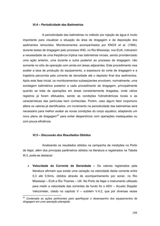 108
VI.4 – Periodicidade das Batimetrias
A periodicidade das batimetrias no método por injeção de água é muito
importante para visualizar a situação da área de dragagem e da deposição dos
sedimentos removidos. Monitoramentos acompanhados por KNOX et al. (1994),
durante testes de dragagem pelo processo WID, no Rio Mississipi, nos EUA, indicaram
a necessidade de uma freqüência tríplice nas batimetrias iniciais, sendo providenciado
uma ação anterior, uma durante e outra posterior ao processo de dragagem, não
somente no sítio de operação com ainda em áreas adjacentes. Este procedimento visa
avaliar a taxa de produção do equipamento, a espessura do corte de dragagem e a
trajetória percorrida pela corrente de densidade até o depósito final dos sedimentos.
Após esta fase inicial, os monitoramentos subseqüentes envolvem, normalmente, uma
sondagem batimétrica posterior a cada procedimento de dragagem, principalmente
quando se trata de operações em áreas constantemente dragadas, onde vários
registros já foram efetuados, sendo as condições hidrodinâmicas locais e as
características das partículas bem conhecidas. Porém, caso algum fator inoportuno
altere os valores já identificados, um incremento na periodicidade das batimetrias será
necessário para melhor avaliar as novas condições do corpo aquático, adaptando um
novo plano de dragagem42
para evitar desperdícios com operações inadequadas ou
com pouca eficiência.
VI.5 – Discussão dos Resultados Obtidos
Analisando os resultados obtidos na campanha de medições no Porto
de Itajaí, além dos principais parâmetros obtidos na literatura e registrados na Tabela
III.3, pode-se destacar:
• Velocidade da Corrente de Densidade – Os valores registrados pela
literatura afirmam que existe uma variação na velocidade desta corrente entre
0,3 até 0,5m/s, obtidos através de acompanhamento por sonar, no Rio
Mississipi – EUA e Rio Thames – UK. No Porto de Itajaí o instrumento utilizado
para medir a velocidade das correntes de fundo foi o ADV – Acustic Doppler
Velocimeter, citado no capítulo V – subitem V.4.2, que por diversas vezes
42
Contempla as ações pertinentes para aperfeiçoar o desempenho dos equipamentos de
dragagem em uma operação planejada.
 