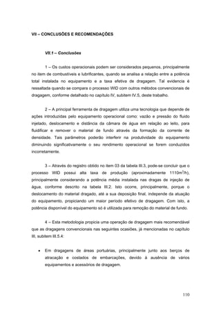 110
VII – CONCLUSÕES E RECOMENDAÇÕES
VII.1 – Conclusões
1 – Os custos operacionais podem ser considerados pequenos, principalmente
no item de combustíveis e lubrificantes, quando se analisa a relação entre a potência
total instalada no equipamento e a taxa efetiva de dragagem. Tal evidencia é
ressaltada quando se compara o processo WID com outros métodos convencionais de
dragagem, conforme detalhado no capítulo IV, subitem IV.5, deste trabalho.
2 – A principal ferramenta de dragagem utiliza uma tecnologia que depende de
ações introduzidas pelo equipamento operacional como: vazão e pressão do fluido
injetado, deslocamento e distância da câmara de água em relação ao leito, para
fluidificar e remover o material de fundo através da formação da corrente de
densidade. Tais parâmetros poderão interferir na produtividade do equipamento
diminuindo significativamente o seu rendimento operacional se forem conduzidos
incorretamente.
3 – Através do registro obtido no item 03 da tabela III.3, pode-se concluir que o
processo WID possui alta taxa de produção (aproximadamente 1110m3
/h),
principalmente considerando a potência média instalada nas dragas de injeção de
água, conforme descrito na tabela III.2. Isto ocorre, principalmente, porque o
deslocamento do material dragado, até a sua deposição final, independe da atuação
do equipamento, propiciando um maior período efetivo de dragagem. Com isto, a
potência disponível do equipamento só é utilizada para remoção do material de fundo.
4 – Esta metodologia propicia uma operação de dragagem mais recomendável
que as dragagens convencionais nas seguintes ocasiões, já mencionadas no capítulo
III, subitem III.5.4:
• Em dragagens de áreas portuárias, principalmente junto aos berços de
atracação e costados de embarcações, devido à ausência de vários
equipamentos e acessórios de dragagem.
 