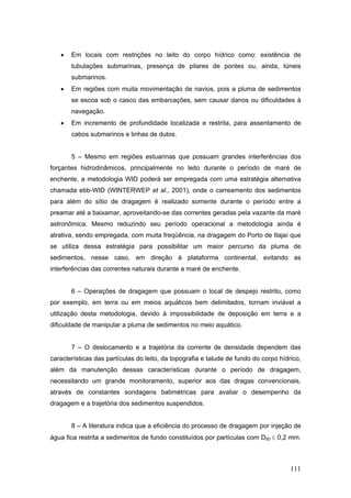 111
• Em locais com restrições no leito do corpo hídrico como: existência de
tubulações submarinas, presença de pilares de pontes ou, ainda, túneis
submarinos.
• Em regiões com muita movimentação de navios, pois a pluma de sedimentos
se escoa sob o casco das embarcações, sem causar danos ou dificuldades à
navegação.
• Em incremento de profundidade localizada e restrita, para assentamento de
cabos submarinos e linhas de dutos.
5 – Mesmo em regiões estuarinas que possuam grandes interferências dos
forçantes hidrodinâmicos, principalmente no leito durante o período de maré de
enchente, a metodologia WID poderá ser empregada com uma estratégia alternativa
chamada ebb-WID (WINTERWEP et al., 2001), onde o carreamento dos sedimentos
para além do sítio de dragagem é realizado somente durante o período entre a
preamar até a baixamar, aproveitando-se das correntes geradas pela vazante da maré
astronômica. Mesmo reduzindo seu período operacional a metodologia ainda é
atrativa, sendo empregada, com muita freqüência, na dragagem do Porto de Itajaí que
se utiliza dessa estratégia para possibilitar um maior percurso da pluma de
sedimentos, nesse caso, em direção à plataforma continental, evitando as
interferências das correntes naturais durante a maré de enchente.
6 – Operações de dragagem que possuam o local de despejo restrito, como
por exemplo, em terra ou em meios aquáticos bem delimitados, tornam inviável a
utilização desta metodologia, devido à impossibilidade de deposição em terra e a
dificuldade de manipular a pluma de sedimentos no meio aquático.
7 – O deslocamento e a trajetória da corrente de densidade dependem das
características das partículas do leito, da topografia e talude de fundo do corpo hídrico,
além da manutenção dessas características durante o período de dragagem,
necessitando um grande monitoramento, superior aos das dragas convencionais,
através de constantes sondagens batimétricas para avaliar o desempenho da
dragagem e a trajetória dos sedimentos suspendidos.
8 – A literatura indica que a eficiência do processo de dragagem por injeção de
água fica restrita a sedimentos de fundo constituídos por partículas com D50 ≤ 0,2 mm.
 