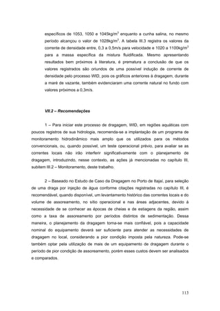 113
específicos de 1053, 1050 e 1045kg/m3
enquanto a cunha salina, no mesmo
período alcançou o valor de 1028kg/m3
. A tabela III.3 registra os valores da
corrente de densidade entre, 0,3 a 0,5m/s para velocidade e 1020 a 1100kg/m3
para a massa específica da mistura fluidificada. Mesmo apresentando
resultados bem próximos à literatura, é prematura a conclusão de que os
valores registrados são oriundos de uma possível indução de corrente de
densidade pelo processo WID, pois os gráficos anteriores à dragagem, durante
a maré de vazante, também evidenciaram uma corrente natural no fundo com
valores próximos a 0,3m/s.
VII.2 – Recomendações
1 – Para iniciar este processo de dragagem, WID, em regiões aquáticas com
poucos registros de sua hidrologia, recomenda-se a implantação de um programa de
monitoramento hidrodinâmico mais amplo que os utilizados para os métodos
convencionais, ou, quando possível, um teste operacional prévio, para avaliar se as
correntes locais não irão interferir significativamente com o planejamento de
dragagem, introduzindo, nesse contexto, as ações já mencionadas no capítulo III,
subitem III.2 – Monitoramento, deste trabalho.
2 – Baseado no Estudo de Caso da Dragagem no Porto de Itajaí, para seleção
de uma draga por injeção de água conforme citações registradas no capítulo III, é
recomendável, quando disponível, um levantamento histórico das correntes locais e do
volume de assoreamento, no sítio operacional e nas áreas adjacentes, devido à
necessidade de se conhecer as épocas de cheias e de estiagens da região, assim
como a taxa de assoreamento por períodos distintos de sedimentação. Dessa
maneira, o planejamento da dragagem torna-se mais confiável, pois a capacidade
nominal do equipamento deverá ser suficiente para atender as necessidades de
dragagem no local, considerando a pior condição imposta pela natureza. Pode-se
também optar pela utilização de mais de um equipamento de dragagem durante o
período de pior condição de assoreamento, porém esses custos devem ser analisados
e comparados.
 
