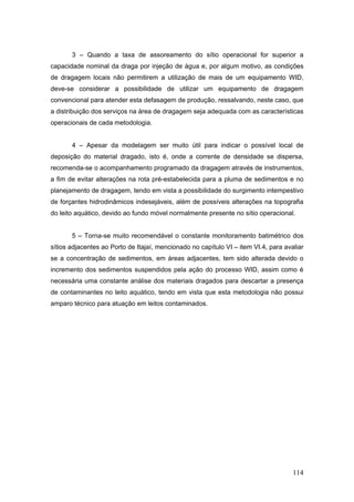 114
3 – Quando a taxa de assoreamento do sítio operacional for superior a
capacidade nominal da draga por injeção de água e, por algum motivo, as condições
de dragagem locais não permitirem a utilização de mais de um equipamento WID,
deve-se considerar a possibilidade de utilizar um equipamento de dragagem
convencional para atender esta defasagem de produção, ressalvando, neste caso, que
a distribuição dos serviços na área de dragagem seja adequada com as características
operacionais de cada metodologia.
4 – Apesar da modelagem ser muito útil para indicar o possível local de
deposição do material dragado, isto é, onde a corrente de densidade se dispersa,
recomenda-se o acompanhamento programado da dragagem através de instrumentos,
a fim de evitar alterações na rota pré-estabelecida para a pluma de sedimentos e no
planejamento de dragagem, tendo em vista a possibilidade do surgimento intempestivo
de forçantes hidrodinâmicos indesejáveis, além de possíveis alterações na topografia
do leito aquático, devido ao fundo móvel normalmente presente no sítio operacional.
5 – Torna-se muito recomendável o constante monitoramento batimétrico dos
sítios adjacentes ao Porto de Itajaí, mencionado no capítulo VI – item VI.4, para avaliar
se a concentração de sedimentos, em áreas adjacentes, tem sido alterada devido o
incremento dos sedimentos suspendidos pela ação do processo WID, assim como é
necessária uma constante análise dos materiais dragados para descartar a presença
de contaminantes no leito aquático, tendo em vista que esta metodologia não possui
amparo técnico para atuação em leitos contaminados.
 