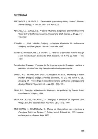 115
REFERÊNCIAS
ALEXANDER, J., MULDER, T., “Experimental quasi-steady density currents”, Elsevier,
Marine Geology, v. 186, pp. 195 – 210, April 2002.
ALVAREZ, L.G., JONES, S.E., “Factors Influencing Suspended Sediment Flux in the
Upper Gulf of California”, Estuarine, Coastal and Shelf Science, v. 54, pp. 747 –
759, 2002.
ATHMER, J., Water Injection Dredging: Unbeatable Economics for Maintenance
Dredging, Ham Dredging and Marine Contractors, 1996.
BAIRD, D., WINTWER, P.E.D. & WENDT, G., “The flux of particulate material through
a well-mixed estuary”, Continental Shelf Research, vol. 7 (11), pp. 1399 – 1403,
1987.
Bandeirantes Dragagem, Empresa de Serviços no ramo de Dragagem marítima e
portuária, sítio eletrônico, http://www.bandeirantesdragaem.com.br.
BORST, W.G., PENNEKAMP, J.G.S., GOOSSENS, H. et al., “Monitoring of Water
Injection Dredging, Dredging Polluted Sediment”, In: E.C. Mc. NAIR Jr. Ed.,
Dredging’ 94 – Proceedings of Second International Conference on Dredging and
Dredged Material Placement, vol. I, , pp. 896 – 905, 1994.
BRAY, R.N., Dredging, a Handbook for Engineers, first published, by Edward Arnold
Publishers Ltd., England, 1979.
BRAY, R.N., BATES, A.D., LAND, J.M., Dredging, a Handbook for Engineers, John
Wiley & Son, Inc. Second Edition, New York, USA, 434 p., 1997.
BRONSHTEIN, I., SEMENDIAEV, K., Manual de Matematicas para Ingenieros y
Estudiants, Ediciones Sapieng, 2ª Edition, Moscú, Editorial Mir, 1973. Impresso
em la Argentina – Buenos Aires, 1976.
 