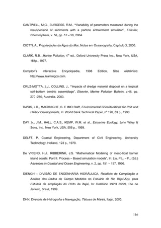 116
CANTWELL, M.G., BURGESS, R.M., “Variability of parameters measured during the
resuspension of sediments with a particle entrainment simulator”, Elsevier,
Chemosphere, v. 56, pp. 51 – 58, 2004.
CIOTTI, A., Propriedades da Água do Mar, Notas em Oceanografia, Capítulo 3, 2000.
CLARK, R.B., Marine Pollution, 4th
ed., Oxford University Press Inc., New York, USA,
161p., 1997.
Compton’s Interactive Encyclopedia, 1998 Edition, Sítio eletrônico:
http;//www.learningco.com.
CRUZ-MOTTA, J.J., COLLINS, J., “Impacts of dredge material disposal on a tropical
soft-bottom benthic assemblage”, Elsevier, Marine Pollution Bulletin, v.48, pp.
270 -280, Australia, 2003.
DAVIS, J.D., MACKNIGHT, S. E IMO Staff, Environmental Considerations for Port and
Harbor Developments, In: World Bank Technical Paper, nº 126, 83 p., 1990.
DAY Jr., J.M., HALL, C.A.S., KEMP, W.M. et al., Estuarine Ecology, John Wiley &
Sons, Inc., New York, USA, 558 p., 1989.
DELFT, P. Coastal Engineering, Department of Civil Engineering, University
Technology, Holland, 123 p., 1979.
De VRIEND, H.J., RIBBERINK, J.S. “Mathematical Modeling of meso-tidal barrier
island coasts: Part II. Process – Based simulation models”, In: Liu, P.L. – F., (Ed.)
Advances in Coastal and Ocean Engineering, v. 2, pp. 151 – 197, 1996.
DIENGH – DIVISÃO DE ENGENHARIA HIDRÁULICA, Relatório de Compilação e
Análise dos Dados de Campo Medidos no Estuário do Rio Itajaí-Açu, para
Estudos de Ampliação do Porto de Itajaí, In: Relatório INPH 65/99, Rio de
Janeiro, Brasil, 1999.
DHN, Diretoria de Hidrografia e Navegação, Tábuas de Marés, Itajaí, 2005.
 