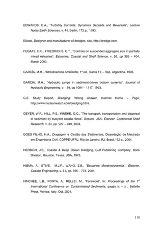 118
EDWARDS, D.A., “Turbidity Currents: Dynamics Deposits and Reversals”, Lecture
Notes Earth Sciences, v. 44, Berlin, 173 p., 1993.
Ellicott, Designer and manufacturer of dredges, site, http://dredge.com.
FUGATE, D.C., FRIEDRICHS, C.T., “Controls on suspended aggregate size in partially
mixed estuaries”, Estuarine, Coastal and Shelf Science, v. 58, pp 389 – 404,
March 2003.
GARCÍA, M.H., Hidrodinamica Ambiental, 1ª ed., Santa Fe – Rep. Argentina, 1996.
GARCIA, M.H., “Hydraulic jumps in sediment-driven bottom currents”, Journal of
Hydraulic Engineering, v. 119, pp 1094 – 1117, 1993.
G.E. Study Report, Dredging: Wrong Answer, Internet Home – Page,
http://www.hudsonwatch.com/dredging,html.
GEYER, W.R., HILL, P.S., KINEKE, G.C., “The transport, transportation and dispersal
of sediment by buoyant coastal flows”, Boston, USA, Elsevier, Continental Shelf
Research, v. 24, pp. 927 – 949, 2004.
GOES FILHO, H.A., Dragagem e Gestão dos Sedimentos, Dissertação de Mestrado
em Engenharia Civil, COPPE/UFRJ, Rio de Janeiro, RJ, Brasil,162 p., 2004.
HERBICH, J.B., Coastal & Deep Ocean Dredging, Gulf Publishing Company, Book
Division, Houston, Texas, USA, 1975.
HIBMA, A., STIVE, M.J.F., WANG, Z.B., “Estuarine Morphodynamics”, Elsevier,
Coastal Engineering, v. 51, pp. 765 – 778, 2004.
HINCHEE, L.B., PORTA, A., RELLEI, M., “Foreword”, In: Proceedings of the 1st
International Conference on Contaminated Sediments, pages ix – x , Battelle
Press, Venice, Italy, Oct. 2001.
 