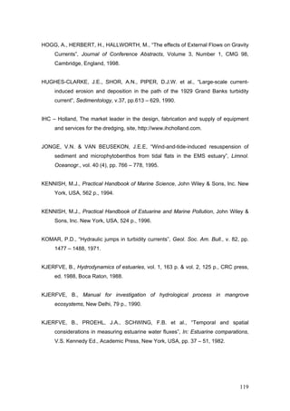 119
HOGG, A., HERBERT, H., HALLWORTH, M., “The effects of External Flows on Gravity
Currents”, Journal of Conference Abstracts, Volume 3, Number 1, CMG 98,
Cambridge, England, 1998.
HUGHES-CLARKE, J.E., SHOR, A.N., PIPER, D.J.W. et al., “Large-scale current-
induced erosion and deposition in the path of the 1929 Grand Banks turbidity
current”, Sedimentology, v.37, pp.613 – 629, 1990.
IHC – Holland, The market leader in the design, fabrication and supply of equipment
and services for the dredging, site, http://www.ihcholland.com.
JONGE, V.N. & VAN BEUSEKON, J.E.E, “Wind-and-tide-induced resuspension of
sediment and microphytobenthos from tidal flats in the EMS estuary”, Limnol.
Oceanogr., vol. 40 (4), pp. 766 – 778, 1995.
KENNISH, M.J., Practical Handbook of Marine Science, John Wiley & Sons, Inc. New
York, USA, 562 p., 1994.
KENNISH, M.J., Practical Handbook of Estuarine and Marine Pollution, John Wiley &
Sons, Inc. New York, USA, 524 p., 1996.
KOMAR, P.D., “Hydraulic jumps in turbidity currents”, Geol. Soc. Am. Bull., v. 82, pp.
1477 – 1488, 1971.
KJERFVE, B., Hydrodynamics of estuaries, vol. 1, 163 p. & vol. 2, 125 p., CRC press,
ed. 1988, Boca Raton, 1988.
KJERFVE, B., Manual for investigation of hydrological process in mangrove
ecosystems, New Delhi, 79 p., 1990.
KJERFVE, B., PROEHL, J.A., SCHWING, F.B. et al., “Temporal and spatial
considerations in measuring estuarine water fluxes”, In: Estuarine comparations,
V.S. Kennedy Ed., Academic Press, New York, USA, pp. 37 – 51, 1982.
 