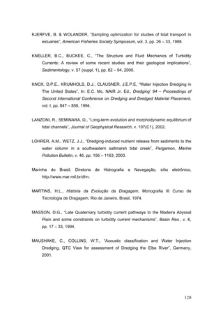 120
KJERFVE, B. & WOLANDER, “Sampling optimization for studies of tidal transport in
estuaries”, American Fisheries Society Symposium, vol. 3, pp. 26 – 33, 1988.
KNELLER, B.C., BUCKEE, C., “The Structure and Fluid Mechanics of Turbidity
Currents: A review of some recent studies and their geological implications”,
Sedimentology, v. 57 (suppl. 1), pp. 62 – 94, 2000.
KNOX, D.P.E., KRUMHOLS, D.J., CLAUSNER, J.E.P.E, “Water Injection Dredging in
The United States”, In: E.C. Mc. NAIR Jr. Ed., Dredging’ 94 – Proceedings of
Second International Conference on Dredging and Dredged Material Placement,
vol. I, pp. 847 – 856, 1994.
LANZONI, R., SEMINARA, G., “Long-term evolution and morphodynamic equilibrium of
tidal channels”, Journal of Geophysical Research, v. 107(C1), 2002.
LOHRER, A.M., WETZ, J.J., “Dredging-induced nutrient release from sediments to the
water column in a southeastern saltmarsh tidal creek”, Pergamon, Marine
Pollution Bulletin, v. 46, pp. 156 – 1163, 2003.
Marinha do Brasil, Diretoria de Hidrografia e Navegação, sítio eletrônico,
http://www.mar.mil.br/dhn.
MARTINS, H.L., História da Evolução da Dragagem, Monografia III Curso de
Tecnologia de Dragagem, Rio de Janeiro, Brasil, 1974.
MASSON, D.G., “Late Quaternary turbidity current pathways to the Madeira Abyssal
Plain and some constraints on turbidity current mechanisms”, Basin Res., v. 6,
pp. 17 – 33, 1994.
MAUSHAKE, C., COLLINS, W.T., “Acoustic classification and Water Injection
Dredging, QTC View for assessment of Dredging the Elbe River”, Germany,
2001.
 