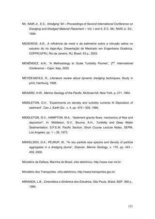 121
Mc. NAIR Jr., E.C., Dredging’ 94 – Proceedings of Second International Conference on
Dredging and Dredged Material Placement – Vol. I and II, E.C. Mc. NAIR Jr. Ed.,
1994.
MEDEIROS, A.D., A influência da maré e da batimetria sobre a intrusão salina no
estuário do rio Itajaí-Açu, Dissertação de Mestrado em Engenharia Oceânica,
COPPE/UFRJ, Rio de Janeiro, RJ, Brasil, 63 p., 2003.
MENÉNDEZ, A.N., “A Methodology to Scale Turbidity Plumes”, 2nd
. International
Conference – Capri, Italy, 2002.
MEYER-NEHLS, R., Literature review about dynamic dredging techniques, Study in
print, Hamburg, 1998.
MENARD, H.W., Marine Geology of the Pacific, McGraw-hill, New York, p. 271, 1964.
MIDDLETON, G.V., “Experiments on density and turbidity currents III Deposition of
sediment”, Can J. Earth Sci., v. 4, pp. 475 – 505, 1966.
MIDDLETON, G.V., HAMPTON, M.A., “Sediment gravity flows: mechanics of flow and
deposition”. In: Middleton, G.V., Bouma, A.H., Turbidity and Deep Water
Sedimentation, S.P.E.M. Pacific Section, Short Course Lecture Notes, SEPM,
Los Angeles, pp. 1 – 38, 1973.
MIKKELSEN, O.A., PEJRUP, M., “In situ particle size spectra and density of particle
aggregates in a dredging plume”, Elsevier, Marine Geology, v. 170, pp. 443 –
459, 2000.
Ministério da Defesa, Marinha do Brasil, sítio eletrônico, http://www.mar.mil.br.
Ministério dos Transportes, sítio eletrônico, http://www.transportes.gov.br.
MIRANDA, L.B., Cinemática e Dinâmica dos Estuários, São Paulo, Brasil, BSP. 360 p.,
1984.
 