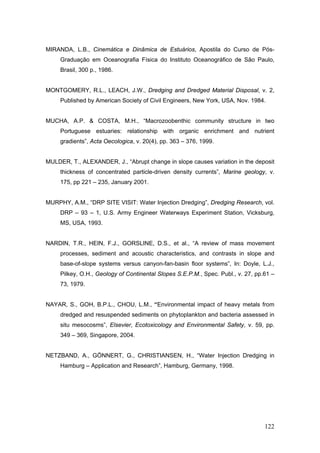 122
MIRANDA, L.B., Cinemática e Dinâmica de Estuários, Apostila do Curso de Pós-
Graduação em Oceanografia Física do Instituto Oceanográfico de São Paulo,
Brasil, 300 p., 1986.
MONTGOMERY, R.L., LEACH, J.W., Dredging and Dredged Material Disposal, v. 2,
Published by American Society of Civil Engineers, New York, USA, Nov. 1984.
MUCHA, A.P. & COSTA, M.H., “Macrozoobenthic community structure in two
Portuguese estuaries: relationship with organic enrichment and nutrient
gradients”, Acta Oecologica, v. 20(4), pp. 363 – 376, 1999.
MULDER, T., ALEXANDER, J., “Abrupt change in slope causes variation in the deposit
thickness of concentrated particle-driven density currents”, Marine geology, v.
175, pp 221 – 235, January 2001.
MURPHY, A.M., “DRP SITE VISIT: Water Injection Dredging”, Dredging Research, vol.
DRP – 93 – 1, U.S. Army Engineer Waterways Experiment Station, Vicksburg,
MS, USA, 1993.
NARDIN, T.R., HEIN, F.J., GORSLINE, D.S., et al., “A review of mass movement
processes, sediment and acoustic characteristics, and contrasts in slope and
base-of-slope systems versus canyon-fan-basin floor systems”, In: Doyle, L.J.,
Pilkey, O.H., Geology of Continental Slopes S.E.P.M., Spec. Publ., v. 27, pp.61 –
73, 1979.
NAYAR, S., GOH, B.P.L., CHOU, L.M., “Environmental impact of heavy metals from
dredged and resuspended sediments on phytoplankton and bacteria assessed in
situ mesocosms”, Elsevier, Ecotoxicology and Environmental Safety, v. 59, pp.
349 – 369, Singapore, 2004.
NETZBAND, A., GÖNNERT, G., CHRISTIANSEN, H., “Water Injection Dredging in
Hamburg – Application and Research”, Hamburg, Germany, 1998.
 