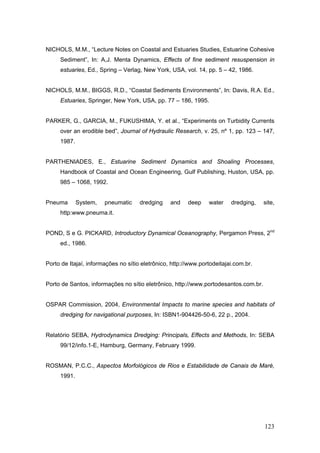 123
NICHOLS, M.M., “Lecture Notes on Coastal and Estuaries Studies, Estuarine Cohesive
Sediment”, In: A,J. Menta Dynamics, Effects of fine sediment resuspension in
estuaries, Ed., Spring – Verlag, New York, USA, vol. 14, pp. 5 – 42, 1986.
NICHOLS, M.M., BIGGS, R.D., “Coastal Sediments Environments”, In: Davis, R.A. Ed.,
Estuaries, Springer, New York, USA, pp. 77 – 186, 1995.
PARKER, G., GARCIA, M., FUKUSHIMA, Y. et al., “Experiments on Turbidity Currents
over an erodible bed”, Journal of Hydraulic Research, v. 25, nº 1, pp. 123 – 147,
1987.
PARTHENIADES, E., Estuarine Sediment Dynamics and Shoaling Processes,
Handbook of Coastal and Ocean Engineering, Gulf Publishing, Huston, USA, pp.
985 – 1068, 1992.
Pneuma System, pneumatic dredging and deep water dredging, site,
http:www.pneuma.it.
POND, S e G. PICKARD, Introductory Dynamical Oceanography, Pergamon Press, 2nd
ed., 1986.
Porto de Itajaí, informações no sítio eletrônico, http://www.portodeitajai.com.br.
Porto de Santos, informações no sítio eletrônico, http://www.portodesantos.com.br.
OSPAR Commission, 2004, Environmental Impacts to marine species and habitats of
dredging for navigational purposes, In: ISBN1-904426-50-6, 22 p., 2004.
Relatório SEBA, Hydrodynamics Dredging: Principals, Effects and Methods, In: SEBA
99/12/info.1-E, Hamburg, Germany, February 1999.
ROSMAN, P.C.C., Aspectos Morfológicos de Rios e Estabilidade de Canais de Maré,
1991.
 