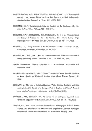 124
SCHRAM KOWSKI, G.P., SCHUTTELAARS, H.M., DE SWART, H.E., “The effect of
geometry and bottom friction on local bed forms in a tidal embayment”,
Continental Shelf Research, v. 22, pp. 1821 – 1831, 2002.
SCHETTINI, C.A.F., “Caracterização física do Estuário do Rio Itajaí-Açu, SC”, Ver.
Brás. de Rec. Hid., v. 7 (1), pp. 123 – 142, 2002.
SCHETTINI, C.A.F., KUROSHIMA, K.N., PEREIRA FILHO, J. et al., “Oceanographic
and Ecological Process Aspects of the Itajaí-Açu River Plume During a High
Discharge Period”, An. Acad. Bras. De Ciências, v. 70, pp. 325 – 334, 1998.
SIMPSON, J.E., Gravity Currents in the Environment and the Laboratory, 2nd
ed.,
Cambridge Univ. Press., Cambridge, 244 pp., 1997.
SIMPSON, J.H., GONG, W.K., ONG, J.E., “The Determination of the Net Fluxes from a
Mangrove Estuary System”, Estuaries, v. 20 (1), pp. 103 – 109, 1997.
Special Catalogue of Dredging Equipment, v. I, IHC – Holland, Shipbuilders and
Engineers, 1969.
SPENCER, K.L., DEWHURST, R.E., PENNA, P., Impacts of Water injection Dredging
on Water Quality and Ecotoxicity in Lime house Basin, Thames Estuary, UK,
2004.
SULLIVAN, N., “The Use of Agitation Dredging, Water Injection Dredging and Side
casting in the UK: Results of a Survey of Ports in England and Wales”, Terra et
Aqua articles, Amsterdam, Netherlands, Number 78, March 2000.
SYVITSKI, J.P.M., SCHAFER, C.T., “Evidence for an earthquake-triggered basin
collapse in Saguenay Fjord”, Canada. Sed. Geol., v. 104, pp. 127 – 153, 1996.
TORRES, R.J., Uma Análise Preliminar dos Processos de Dragagem do Porto de Rio
Grande, RS, Dissertação de Mestrado em Engenharia Oceânica, Fundação
Universidade Federal do Rio Grande do Sul, Rio Grande, 190 pag., 2000.
 