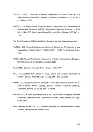 125
TUCK, I.D., ET AL, “The impact of water jet dredging for razor clams, Ensis spp., in a
Sandy sub tidal environment”, Elsevier, Journal of Sea Research, v. 43, pp. 65 –
81, Scotland, 2000.
USEPA – U.S. Environmental Protection Agency, Assessment and Remediation of
Contaminated Sediments (ARCS) – Remediation Guidance Document, In: EPA
905 – B94 – 003, Great Lakes National Program Office, Chicago, USA, 245 p.,
1994.
Van Oord, Dredging and Marine Contrating Company, site, http://www.vanoord.com.
VARGAS, B.M., Evolução Histórico-Morfológica do Estuário do Rio Itajaí-Açu e sua
Implicação no Porto de Itajaí, In: Relatório INPH – 139/83, Rio de Janeiro, Brasil,
1983.
VBKO TASS, Protocol for the Field Measurement of Sediment Release from Dredgers,
HR Wallingford Ltd, Dredging Research Ltd., 2003.
YALIN, M.S., Sediment Transport, 2nd
ed., Ontario – USA, 1977.
YIN, J., FALCONER, R.A., CHEN, Y. et al., “Water and sediment movements in
harbors”, Elsevier, Applied Energy, v. 67, pp. 341 – 352, UK, 2000.
WARD, L.G., “Suspended-material transport in marsh tidal channels, Kiawah island,
South Carolina”, Marine Geology, Elsevier Scientific Publishing Company,
Amsterdam, Holland, vol. 40, pp. 139 – 154,1981.
WILSON, R.F., “A Model for the Estimation of the Concentrations and Spatial Extent of
Suspended Sediment Plumes”, Estuarine and Marine Coastal Science, Vol. 9, pp.
65-78, 1979.
WINTERWERP, H., KESSEL, T.V., Sediment Transport by Sediment-Induced Density
Currents, Delft Hydraulics, Holland, 2005.
 