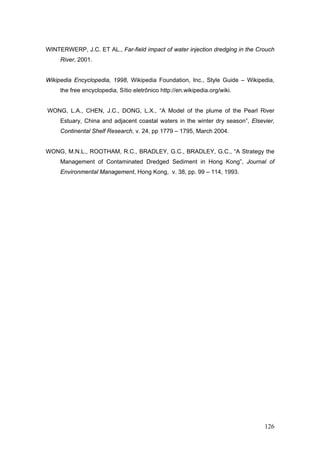 126
WINTERWERP, J.C. ET AL., Far-field impact of water injection dredging in the Crouch
River, 2001.
Wikipedia Encyclopedia, 1998, Wikipedia Foundation, Inc., Style Guide – Wikipedia,
the free encyclopedia, Sítio eletrônico http://en.wikipedia.org/wiki.
WONG, L.A., CHEN, J.C., DONG, L.X., “A Model of the plume of the Pearl River
Estuary, China and adjacent coastal waters in the winter dry season”, Elsevier,
Continental Shelf Research, v. 24, pp 1779 – 1795, March 2004.
WONG, M.N.L., ROOTHAM, R.C., BRADLEY, G.C., BRADLEY, G.C., “A Strategy the
Management of Contaminated Dredged Sediment in Hong Kong”, Journal of
Environmental Management, Hong Kong, v. 38, pp. 99 – 114, 1993.
 