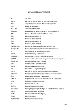xvii
LISTAGEM DE ABREVIATURAS
A = Amostra
a.C. = Período da história antes do nascimento de Cristo
ADV = Acoustic Doppler Vector – Medidor de Correntes
AL = Draga de Alcatruzes
ALUMAR = Alumínio do Maranhão
AMFRI = Associação dos Municípios da Foz do Rio Itajaí-Açú
ATM = Draga Autotransportadora de Médio porte
B1 = Berço de atracação nº 1
B2 = Berço de atracação nº 2
B3 = Berço de atracação nº 3
B4 = Berço de atracação nº 4
BVQI/in Metro = Bureau Veritas Quality International / Nacional
BVQI/RVA = Bureau Veritas Quality International / Internacional
C = Concentração de sedimentos no fluido
CEDA = Central Dredging Association
CODESP = Companhia Docas do Estado de São Paulo
COPPE = Instituto Luiz Alberto Coimbra de Pós-graduação e Pesquisa de Engenharia
COSIPA = Companhia Siderúrgica Paulista
CTD = Condutividade – Condutivímetro
CVRD = Companhia Vale do Rio Doce
CS = Clam-Shell – Draga de Caçamba
d.C. = Período da história depois do nascimento de Cristo
DELFT = Universidade Holandesa especializada em Hidrodinâmica
DHN = Diretoria de Hidrografia e Navegação
DNIT = Departamento Nacional de Infraestrutura de Transportes
DRP = Dredging Research Program
E = Ponto Cardeal Leste
EADI = Estação Aduaneira de Itajaí
ebb-WID = Dragagem por Injeção de Água no período da maré vazando
EIA = Estudo de Impacto Ambiental
EPA = Enviromental Protection Agency
F+A = Filtro + Amostra
FOSFERTIL = Fertilizantes Fosfatados S/A
 