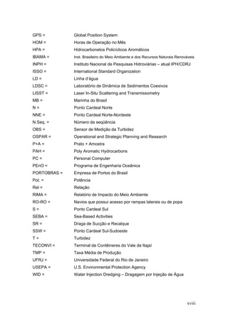 xviii
GPS = Global Position System
HOM = Horas de Operação no Mês
HPA = Hidrocarbonetos Policíclicos Aromáticos
IBAMA = Inst. Brasileiro do Meio Ambiente e dos Recursos Naturais Renováveis
INPH = Instituto Nacional de Pesquisas Hidroviárias – atual IPH/CDRJ
ISSO = International Standard Organization
LD = Linha d‘água
LDSC = Laboratório de Dinâmica de Sedimentos Coesivos
LISST = Laser In-Situ Scattering and Transmissometry
MB = Marinha do Brasil
N = Ponto Cardeal Norte
NNE = Ponto Cardeal Norte-Nordeste
N.Seq. = Número da seqüência
OBS = Sensor de Medição da Turbidez
OSPAR = Operational and Strategic Planning and Research
P+A = Prato + Amostra
PAH = Poly Aromatic Hydrocarbons
PC = Personal Computer
PEnO = Programa de Engenharia Oceânica
PORTOBRAS = Empresa de Portos do Brasil
Pot. = Potência
Rel = Relação
RIMA = Relatório de Impacto do Meio Ambiente
RO-RO = Navios que possui acesso por rampas laterais ou de popa
S = Ponto Cardeal Sul
SEBA = Sea-Based Activities
SR = Draga de Sucção e Recalque
SSW = Ponto Cardeal Sul-Sudoeste
T = Turbidez
TECONVI = Terminal de Contêineres do Vale de Itajaí
TMP = Taxa Média de Produção
UFRJ = Universidade Federal do Rio de Janeiro
USEPA = U.S. Environmental Protection Agency
WID = Water Injection Dredging – Dragagem por Injeção de Água
 