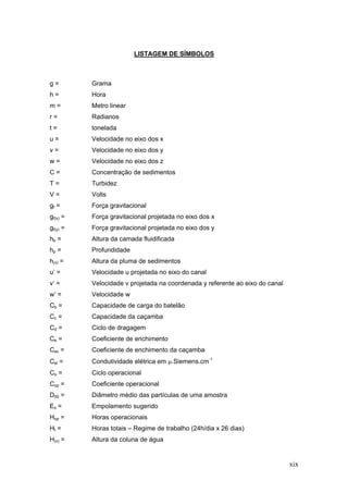 xix
LISTAGEM DE SÍMBOLOS
g = Grama
h = Hora
m = Metro linear
r = Radianos
t = tonelada
u = Velocidade no eixo dos x
v = Velocidade no eixo dos y
w = Velocidade no eixo dos z
C = Concentração de sedimentos
T = Turbidez
V = Volts
gf = Força gravitacional
gf(x) = Força gravitacional projetada no eixo dos x
gf(y) = Força gravitacional projetada no eixo dos y
hb = Altura da camada fluidificada
hp = Profundidade
h(x) = Altura da pluma de sedimentos
u’ = Velocidade u projetada no eixo do canal
v’ = Velocidade v projetada na coordenada y referente ao eixo do canal
w’ = Velocidade w
Cb = Capacidade de carga do batelão
Cc = Capacidade da caçamba
Cd = Ciclo de dragagem
Ce = Coeficiente de enchimento
Cec = Coeficiente de enchimento da caçamba
Cel = Condutividade elétrica em μ.Siemens.cm-1
Co = Ciclo operacional
Cop = Coeficiente operacional
D50 = Diâmetro médio das partículas de uma amostra
Es = Empolamento sugerido
Hop = Horas operacionais
Ht = Horas totais – Regime de trabalho (24h/dia x 26 dias)
H(x) = Altura da coluna de água
 