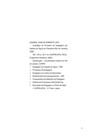 ii
SOARES, CARLOS ROBERTO LIPS
Avaliação do Processo de Dragagem por
Injeção de Água em Estuários [Rio de Janeiro]
2006
XXI, 126 p. 29,7 cm (COPPE/UFRJ, M.Sc.,
Engenharia Oceânica, 2006)
Dissertação – Universidade Federal do Rio
de Janeiro, COPPE
1. Dragagem por Injeção de Água – WID
2. Processos de Dragagem
3. Dragagem em Leitos Contaminados
4. Detalhamento dos Equipamentos – WID
5. Comparação dos Métodos de Dragagem
6. Análise dos Processos Hidrodinâmicos
7. Discussão da Dragagem no Porto de Itajaí
I. COPPE/UFRJ II. Título ( série)
 