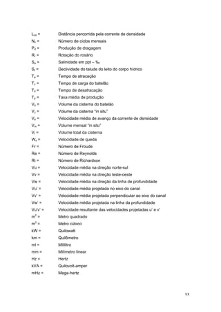 xx
Lcd = Distância percorrida pela corrente de densidade
Nc = Número de ciclos mensais
Pd = Produção de dragagem
Rr = Rotação do rosário
Sa = Salinidade em ppt – ‰
St = Declividade do talude do leito do corpo hídrico
Ta = Tempo de atracação
Tc = Tempo de carga do batelão
Td = Tempo de desatracação
Tp = Taxa média de produção
Vb = Volume da cisterna do batelão
Vc = Volume da cisterna “in situ”
Ve = Velocidade média de avanço da corrente de densidade
Vm = Volume mensal “in situ”
Vt = Volume total da cisterna
Ws = Velocidade de queda
Fr = Número de Froude
Re = Número de Reynolds
Ri = Número de Richardson
Vu = Velocidade média na direção norte-sul
Vv = Velocidade média na direção leste-oeste
Vw = Velocidade média na direção da linha de profundidade
Vu’ = Velocidade média projetada no eixo do canal
Vv’ = Velocidade média projetada perpendicular ao eixo do canal
Vw’ = Velocidade média projetada na linha da profundidade
Vu’v’ = Velocidade resultante das velocidades projetadas u’ e v’
m2
= Metro quadrado
m3
= Metro cúbico
kW = Quilowatt
km = Quilômetro
ml = Mililitro
mm = Milímetro linear
Hz = Hertz
kVA = Quilovolt-amper
mHz = Mega-hertz
 