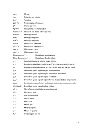 xxi
min = Minuto
rpm = Rotações por minuto
ton = Tonelada
ppt – ‰ = Percentage per thousand
g/l = Grama por litro
Kg/m3
= Quilograma por metro cúbico
kW/m3
.h-1
= Quilowatt por metro cúbico por hora
m/min = Metro por minuto
m/s = Metro por segundo
m.s-1
= Metro por segundo
m3
/h = Metro cúbico por hora
m3
.s-1
= Metro cúbico por segundo
mg/l = Miligrama por litro
mg.l-1
= Miligrama por litro
Micromhos.cm-1
= Unidade de condutividade
Micro.Siemens.cm-1
= Unidade de Condutividade
α = Ângulo do talude do leito do corpo hídrico
ϕ = Ângulo da velocidade resultante Vu’v’ em relação ao eixo do canal
γ = Ângulo de defasagem entre o ponto cardeal leste e o eixo do canal
ρ0 = Densidade (peso específico) do fluido ambiente
ρ1 = Densidade (peso específico) da corrente de densidade
ρs = Densidade (peso específico) do sedimento
ρ(s,t) = Densidade (peso específico) em função da salinidade e temperatura
ρ(s,t,c) = Densidade (peso específico) em função da salinidade, temperatura e concentração
ρ(mistura) = Densidade (peso específico) da mistura
μS = Micro-Siemens (unidade de condutividade)
μ/l = Mícron por litro
≅ = Aproximadamente
ºC = Grau Celsius
> = Maior que
< = Menor que
≥ = Maior ou igual a
≤ = Menor ou igual a
‰ = Porcentagem por mil
 