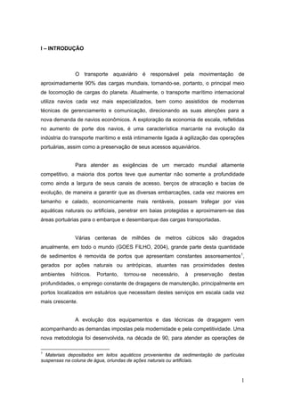 1
I – INTRODUÇÃO
O transporte aquaviário é responsável pela movimentação de
aproximadamente 90% das cargas mundiais, tornando-se, portanto, o principal meio
de locomoção de cargas do planeta. Atualmente, o transporte marítimo internacional
utiliza navios cada vez mais especializados, bem como assistidos de modernas
técnicas de gerenciamento e comunicação, direcionando as suas atenções para a
nova demanda de navios econômicos. A exploração da economia de escala, refletidas
no aumento de porte dos navios, é uma característica marcante na evolução da
indústria do transporte marítimo e está intimamente ligada à agilização das operações
portuárias, assim como a preservação de seus acessos aquaviários.
Para atender as exigências de um mercado mundial altamente
competitivo, a maioria dos portos teve que aumentar não somente a profundidade
como ainda a largura de seus canais de acesso, berços de atracação e bacias de
evolução, de maneira a garantir que as diversas embarcações, cada vez maiores em
tamanho e calado, economicamente mais rentáveis, possam trafegar por vias
aquáticas naturais ou artificiais, penetrar em baias protegidas e aproximarem-se das
áreas portuárias para o embarque e desembarque das cargas transportadas.
Várias centenas de milhões de metros cúbicos são dragados
anualmente, em todo o mundo (GOES FILHO, 2004), grande parte desta quantidade
de sedimentos é removida de portos que apresentam constantes assoreamentos1
,
gerados por ações naturais ou antrópicas, atuantes nas proximidades destes
ambientes hídricos. Portanto, tornou-se necessário, à preservação destas
profundidades, o emprego constante de dragagens de manutenção, principalmente em
portos localizados em estuários que necessitam destes serviços em escala cada vez
mais crescente.
A evolução dos equipamentos e das técnicas de dragagem vem
acompanhando as demandas impostas pela modernidade e pela competitividade. Uma
nova metodologia foi desenvolvida, na década de 90, para atender as operações de
1
Materiais depositados em leitos aquáticos provenientes da sedimentação de partículas
suspensas na coluna de água, oriundas de ações naturais ou artificiais.
 