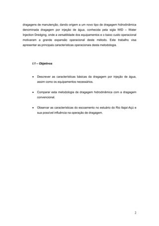 2
dragagens de manutenção, dando origem a um novo tipo de dragagem hidrodinâmica
denominada dragagem por injeção de água, conhecida pela sigla WID – Water
Injection Dredging, onde a versatilidade dos equipamentos e o baixo custo operacional
motivaram a grande expansão operacional deste método. Este trabalho visa
apresentar as principais características operacionais desta metodologia.
I.1 – Objetivos
• Descrever as características básicas da dragagem por injeção de água,
assim como os equipamentos necessários.
• Comparar esta metodologia de dragagem hidrodinâmica com a dragagem
convencional.
• Observar as características do escoamento no estuário do Rio Itajaí-Açú e
sua possível influência na operação de dragagem.
 