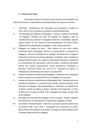 3
I.2 – Estrutura do Texto
A descrição do texto foi dividida em sete capítulos, para possibilitar uma
melhor estruturação e compreensão dos principais tópicos do processo em estudo:
I – Introdução – Detalhamento das motivações que propiciaram a escolha do
tema, assim como os objetivos e propostas do estudo apresentado.
II – Caracterização dos Métodos de Dragagem – Envolve o histórico da evolução
da dragagem, definição dos tipos de operação de dragagem, além da
classificação dos processos de dragagem existentes na atualidade, segundo
alguns autores. Por fim, descreve várias especificações do Porto de Itajaí,
detalhando as características de dragagem no seu acesso aquaviário.
III – Dragagem por Injeção de Água – Este capítulo faz uma breve análise
operacional desta metodologia, relaciona os equipamentos e acessórios de
dragagem, menciona a interferência da dragagem hidrodinâmica em relação à
biota local e transcreve os estudos realizados, na Holanda, sobre a atuação do
processo WID em leitos com materiais contaminados. Descreve a importância
do monitoramento por instrumentos, além de avaliar a corrente de densidade
através dos números adimensionais: Froude densimétrico, Richardson e
Reynolds. Finalmente ilustra, por meio de um “Diagrama em Blocos”, a
interligação das atividades que envolvem o processo WID.
IV – Análise Comparativa dos Métodos de Dragagem – Apresenta uma comparação
técnica operacional do processo WID com a Dragagem Convencional.
V – Análise do Processo Hidrodinâmico da Metodologia WID – Definição teórica de
corrente de densidade e a importância das correntes naturais presentes nessa
operação de dragagem. São apresentados os resultados da campanha de
medições, através de gráficos e tabelas, realizada no Rio Itajaí-Açú, no Porto
de Itajaí em 9 de março de 2005, onde a dragagem por injeção de água está
sendo realizada.
VI – Discussão das Condições de Dragagem no Porto de Itajaí – Analisa a trajetória
dos sedimentos e as interferências na operação de dragagem em Itajaí.
VII – Conclusões e Recomendações – Descreve os principais aspectos operacionais
do processo WID, assim como a necessidade das campanhas de campo,
dando ênfase aos resultados encontrados. Faz algumas recomendações sobre
a utilização deste método de dragagem.
 
