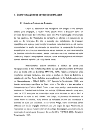 4
II – CARACTERIZAÇÃO DOS MÉTODOS DE DRAGAGEM
II.1 Histórico e Evolução da Dragagem
Limpar ou desobstruir vias navegáveis com dragas é uma definição
clássica para dragagem, já GOES FILHO (2004) define a dragagem como um
processo de relocação de sedimentos e solos para fins de construção e manutenção
de vias aquáticas, de infraestrutura de transporte, de aterros e de recuperação de
solos ou de mineração. De fato, a evolução das metodologias de dragagem
possibilitou uma ação de maior âmbito tornando-se mais abrangente e, até mesmo,
imprescindível no auxílio para remoção de escombros, na recuperação de achados
arqueológicos, em obras que necessitem de aterros especiais, na exploração industrial
de depósitos naturais de minerais, pedras preciosas e recursos marinhos de valor
comercial (Compton’s Encyclopedia, 1998) ou, ainda, em dragagens de recuperação
do meio ambiente aquático (Ge Study Report, 1998).
Historicamente, existem referências à abertura de canais para
navegação desde a mais remota antiguidade, ou seja, aproximadamente 5.000 anos
antes de Cristo, entre os Sumérios (MARTINS, 1974). Podemos mencionar ainda
importantes serviços hidráulicos, tais como: a abertura do Canal da Babilônia; o
traçado entre os Rios Tigre e Eufrates; a navegabilidade no Rio Eufrates determinada
por Nabucodonosor – 600a.C (BRAY, 1997; Compton’s Encyclopedia, 1998); uma
ligação predecessora do Canal de Suez, entre o Rio Nilo e o Mar Vermelho; a
drenagem do Lago Fucino – 43a.C. Porém, o mais longo e antigo canal aquático ainda
existente é o Grande Canal da China, com mais de 1600 km de extensão o que levou
cerca de 2000 anos para ser construído – suas obras iniciaram no século 7a.C. e
terminaram por volta do ano 1280d.C.. Na Europa, os pioneiros na construção de
canais foram os italianos, muito embora os franceses prezem pela quantidade e
extensão de suas vias aquáticas. Já na Grécia Antiga, eram construídos canais
artificiais com fins de irrigação e também para unir corpos de água. Atualmente, os
holandeses são os que mais investem em tecnologia de dragagem, principalmente, na
construção de canais para drenagem de seu território (TORRES, 2000; Compton’s
Encyclopedia, 1998).
 