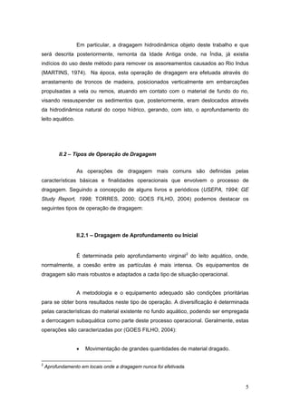 5
Em particular, a dragagem hidrodinâmica objeto deste trabalho e que
será descrita posteriormente, remonta da Idade Antiga onde, na Índia, já existia
indícios do uso deste método para remover os assoreamentos causados ao Rio Indus
(MARTINS, 1974). Na época, esta operação de dragagem era efetuada através do
arrastamento de troncos de madeira, posicionados verticalmente em embarcações
propulsadas a vela ou remos, atuando em contato com o material de fundo do rio,
visando ressuspender os sedimentos que, posteriormente, eram deslocados através
da hidrodinâmica natural do corpo hídrico, gerando, com isto, o aprofundamento do
leito aquático.
II.2 – Tipos de Operação de Dragagem
As operações de dragagem mais comuns são definidas pelas
características básicas e finalidades operacionais que envolvem o processo de
dragagem. Seguindo a concepção de alguns livros e periódicos (USEPA, 1994; GE
Study Report, 1998; TORRES, 2000; GOES FILHO, 2004) podemos destacar os
seguintes tipos de operação de dragagem:
II.2.1 – Dragagem de Aprofundamento ou Inicial
É determinada pelo aprofundamento virginal2
do leito aquático, onde,
normalmente, a coesão entre as partículas é mais intensa. Os equipamentos de
dragagem são mais robustos e adaptados a cada tipo de situação operacional.
A metodologia e o equipamento adequado são condições prioritárias
para se obter bons resultados neste tipo de operação. A diversificação é determinada
pelas características do material existente no fundo aquático, podendo ser empregada
a derrocagem subaquática como parte deste processo operacional. Geralmente, estas
operações são caracterizadas por (GOES FILHO, 2004):
• Movimentação de grandes quantidades de material dragado.
2
Aprofundamento em locais onde a dragagem nunca foi efetivada.
 