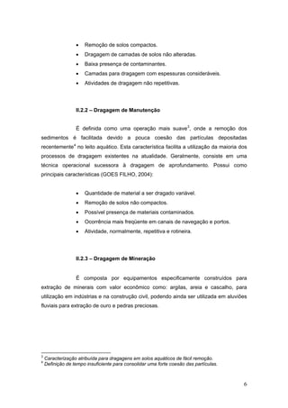 6
• Remoção de solos compactos.
• Dragagem de camadas de solos não alteradas.
• Baixa presença de contaminantes.
• Camadas para dragagem com espessuras consideráveis.
• Atividades de dragagem não repetitivas.
II.2.2 – Dragagem de Manutenção
É definida como uma operação mais suave3
, onde a remoção dos
sedimentos é facilitada devido a pouca coesão das partículas depositadas
recentemente4
no leito aquático. Esta característica facilita a utilização da maioria dos
processos de dragagem existentes na atualidade. Geralmente, consiste em uma
técnica operacional sucessora à dragagem de aprofundamento. Possui como
principais características (GOES FILHO, 2004):
• Quantidade de material a ser dragado variável.
• Remoção de solos não compactos.
• Possível presença de materiais contaminados.
• Ocorrência mais freqüente em canais de navegação e portos.
• Atividade, normalmente, repetitiva e rotineira.
II.2.3 – Dragagem de Mineração
É composta por equipamentos especificamente construídos para
extração de minerais com valor econômico como: argilas, areia e cascalho, para
utilização em indústrias e na construção civil, podendo ainda ser utilizada em aluviões
fluviais para extração de ouro e pedras preciosas.
3
Caracterização atribuída para dragagens em solos aquáticos de fácil remoção.
4
Definição de tempo insuficiente para consolidar uma forte coesão das partículas.
 