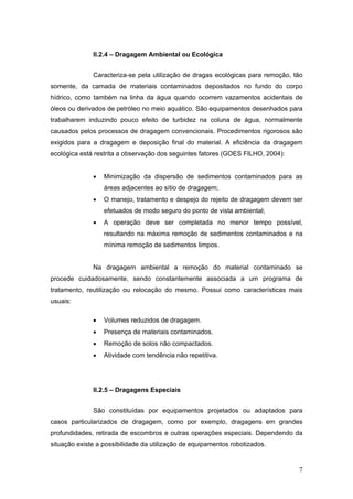 7
II.2.4 – Dragagem Ambiental ou Ecológica
Caracteriza-se pela utilização de dragas ecológicas para remoção, tão
somente, da camada de materiais contaminados depositados no fundo do corpo
hídrico, como também na linha da água quando ocorrem vazamentos acidentais de
óleos ou derivados de petróleo no meio aquático. São equipamentos desenhados para
trabalharem induzindo pouco efeito de turbidez na coluna de água, normalmente
causados pelos processos de dragagem convencionais. Procedimentos rigorosos são
exigidos para a dragagem e deposição final do material. A eficiência da dragagem
ecológica está restrita a observação dos seguintes fatores (GOES FILHO, 2004):
• Minimização da dispersão de sedimentos contaminados para as
áreas adjacentes ao sítio de dragagem;
• O manejo, tratamento e despejo do rejeito de dragagem devem ser
efetuados de modo seguro do ponto de vista ambiental;
• A operação deve ser completada no menor tempo possível,
resultando na máxima remoção de sedimentos contaminados e na
mínima remoção de sedimentos limpos.
Na dragagem ambiental a remoção do material contaminado se
procede cuidadosamente, sendo constantemente associada a um programa de
tratamento, reutilização ou relocação do mesmo. Possui como características mais
usuais:
• Volumes reduzidos de dragagem.
• Presença de materiais contaminados.
• Remoção de solos não compactados.
• Atividade com tendência não repetitiva.
II.2.5 – Dragagens Especiais
São constituídas por equipamentos projetados ou adaptados para
casos particularizados de dragagem, como por exemplo, dragagens em grandes
profundidades, retirada de escombros e outras operações especiais. Dependendo da
situação existe a possibilidade da utilização de equipamentos robotizados.
 