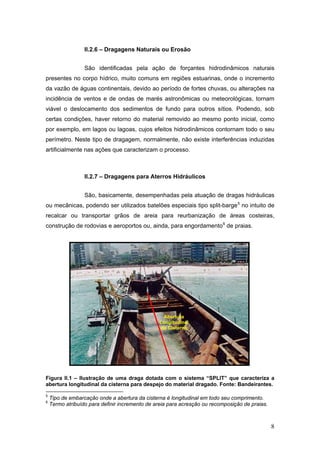 8
II.2.6 – Dragagens Naturais ou Erosão
São identificadas pela ação de forçantes hidrodinâmicos naturais
presentes no corpo hídrico, muito comuns em regiões estuarinas, onde o incremento
da vazão de águas continentais, devido ao período de fortes chuvas, ou alterações na
incidência de ventos e de ondas de marés astronômicas ou meteorológicas, tornam
viável o deslocamento dos sedimentos de fundo para outros sítios. Podendo, sob
certas condições, haver retorno do material removido ao mesmo ponto inicial, como
por exemplo, em lagos ou lagoas, cujos efeitos hidrodinâmicos contornam todo o seu
perímetro. Neste tipo de dragagem, normalmente, não existe interferências induzidas
artificialmente nas ações que caracterizam o processo.
II.2.7 – Dragagens para Aterros Hidráulicos
São, basicamente, desempenhadas pela atuação de dragas hidráulicas
ou mecânicas, podendo ser utilizados batelões especiais tipo split-barge5
no intuito de
recalcar ou transportar grãos de areia para reurbanização de áreas costeiras,
construção de rodovias e aeroportos ou, ainda, para engordamento6
de praias.
Figura II.1 – Ilustração de uma draga dotada com o sistema “SPLIT” que caracteriza a
abertura longitudinal da cisterna para despejo do material dragado. Fonte: Bandeirantes.
5
Tipo de embarcação onde a abertura da cisterna é longitudinal em todo seu comprimento.
6
Termo atribuído para definir incremento de areia para acresção ou recomposição de praias.
Abertura
Longitudinal
da Cisterna
 