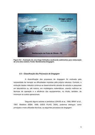 9
Figura II.2 – Ilustração de uma draga hidráulica recalcando sedimentos para restauração
de uma área costeira. Fonte: Bandeirantes Dragagem.
II.3 – Classificação dos Processos de Dragagem
A diversificação dos processos de dragagem foi motivada pela
necessidade de transpor as dificuldades impostas pela própria natureza. Contudo, a
evolução destes métodos continua se desenvolvendo através de estudos e pesquisas
em laboratórios ou, até mesmo, em modelagens matemáticas, visando melhorar as
técnicas de operação e a eficiência dos equipamentos, no intuito, também, de
minimizar os custos operacionais.
Segundo alguns autores e periódicos (DAVIS et al., 1990; BRAY et al.,
1997; Relatório SEBA, 1999; GOES FILHO, 2004), podemos distinguir, como
principais e mais utilizadas técnicas, os seguintes processos de dragagem:
Draga Leblon
Cisterna 880 m
3
Restauração da Praia de Olinda - PE
“Clam-Shell”
3 jd3
Jato de água
com areia
 