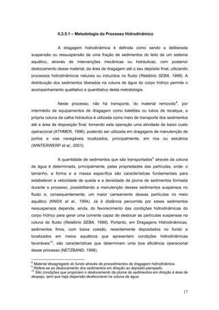 17
II.3.5.1 – Metodologia do Processo Hidrodinâmico
A dragagem hidrodinâmica é definida como sendo a deliberada
suspensão ou ressuspensão de uma fração de sedimentos do leito de um sistema
aquático, através de intervenções mecânicas ou hidráulicas, com posterior
deslocamento desse material, da área de dragagem até o seu depósito final, utilizando
processos hidrodinâmicos naturais ou induzidos no fluido (Relatório SEBA, 1999). A
distribuição dos sedimentos liberados na coluna de água do corpo hídrico permite o
acompanhamento qualitativo e quantitativo desta metodologia.
Neste processo, não há transporte, do material removido8
, por
intermédio de equipamentos de dragagem como batelões ou tubos de recalque, a
própria coluna da calha hidráulica é utilizada como meio de transporte dos sedimentos
até a área de disposição final, tornando esta operação uma atividade de baixo custo
operacional (ATHMER, 1996), podendo ser utilizada em dragagens de manutenção de
portos e vias navegáveis localizados, principalmente, em rios ou estuários
(WINTERWERP et al., 2001).
A quantidade de sedimentos que são transportados9
através da coluna
de água é determinada, principalmente, pelas propriedades das partículas, onde: o
tamanho, a forma e a massa específica são características fundamentais para
estabelecer a velocidade de queda e a densidade da pluma de sedimentos formada
durante o processo, possibilitando a manutenção desses sedimentos suspensos no
fluido e, consequentemente, um maior carreamento dessas partículas no meio
aquático (KNOX et al., 1994). Já à distância percorrida por esses sedimentos
ressuspensos depende, ainda, do favorecimento das condições hidrodinâmicas do
corpo hídrico para gerar uma corrente capaz de deslocar as partículas suspensas na
coluna do fluido (Relatório SEBA, 1999). Portanto, em Dragagens Hidrodinâmicas,
sedimentos finos, com baixa coesão, recentemente depositados no fundo e
localizados em meios aquáticos que apresentem condições hidrodinâmicas
favoráveis10
, são características que determinam uma boa eficiência operacional
desse processo (NETZBAND, 1998).
8
Material desagregado do fundo através de procedimentos de dragagem hidrodinâmica.
9
Refere-se ao deslocamento dos sedimentos em direção ao depósito planejado.
10
São condições que propiciam o deslocamento da pluma de sedimentos em direção à área de
despejo, sem que haja dispersão desfavorável na coluna de água.
 