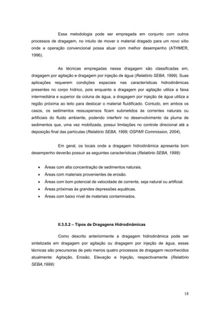 18
Essa metodologia pode ser empregada em conjunto com outros
processos de dragagem, no intuito de mover o material dragado para um novo sítio
onde a operação convencional possa atuar com melhor desempenho (ATHMER,
1996).
As técnicas empregadas nessa dragagem são classificadas em,
dragagem por agitação e dragagem por injeção de água (Relatório SEBA, 1999). Suas
aplicações requerem condições especiais nas características hidrodinâmicas
presentes no corpo hídrico, pois enquanto a dragagem por agitação utiliza a faixa
intermediária e superior da coluna de água, a dragagem por injeção de água utiliza a
região próxima ao leito para deslocar o material fluidificado. Contudo, em ambos os
casos, os sedimentos ressuspensos ficam submetidos às correntes naturais ou
artificiais do fluido ambiente, podendo interferir no desenvolvimento da pluma de
sedimentos que, uma vez mobilizada, possui limitações no controle direcional até a
deposição final das partículas (Relatório SEBA, 1999; OSPAR Commission, 2004).
Em geral, os locais onde a dragagem hidrodinâmica apresenta bom
desempenho deverão possuir as seguintes características (Relatório SEBA, 1999):
• Áreas com alta concentração de sedimentos naturais.
• Áreas com materiais provenientes de erosão.
• Áreas com bom potencial de velocidade de corrente, seja natural ou artificial.
• Áreas próximas às grandes depressões aquáticas.
• Áreas com baixo nível de materiais contaminados.
II.3.5.2 – Tipos de Dragagens Hidrodinâmicas
Como descrito anteriormente a dragagem hidrodinâmica pode ser
sintetizada em dragagem por agitação ou dragagem por injeção de água, essas
técnicas são precursoras de pelo menos quatro processos de dragagem reconhecidos
atualmente: Agitação, Erosão, Elevação e Injeção, respectivamente (Relatório
SEBA,1999):
 