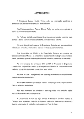 iv
AGRADECIMENTOS
A Professora Susana Beatriz Vinzon pela sua orientação, paciência e
dedicação que propiciaram a conclusão deste trabalho.
Aos Professores Afonso Paes e Gilberto Fialho por aceitarem em compor a
Banca examinadora deste trabalho.
Ao Professor do IME, José Carlos César Amorim por aceitar o convite para
compor a Banca examinadora deste trabalho, como convidado externo.
Ao corpo docente do Programa de Engenharia Oceânica, por sua capacidade
intelectual e empenho para manter o elevado nível de seus ensinamentos.
Aos funcionários do PEnO e da Engenharia Costeira, em especial as
Secretárias Gleice e Marise e os funcionários lotados no sistema de processamento de
dados, pelos seus grandes préstimos e constante paciência para ajudar os discentes.
Ao corpo discente das turmas de 2003 e 2004 do Programa de Engenharia
Oceânica da Engenharia Costeira que sempre me auxiliaram e compartilharam os
melhores momentos dos nossos, respectivos, anos letivos.
Ao INPH da CDRJ pela gentileza em ceder alguns relatórios que ajudaram no
desenvolvimento deste trabalho.
Ao DIDEHU da CDRJ que sempre colocou a disposição o seu arquivo técnico
para as consultas necessárias.
Aos meus familiares por afinidade e consangüíneos pelo constante apoio
emocional durante o período deste curso.
À Universidade do Vale do Itajaí através do Professor Schettini, Rodrigo e
Carla por suas excelentes condutas profissionais para dar o apoio técnico necessário
durante a campanha de medições na dragagem do Porto de Itajaí.
 