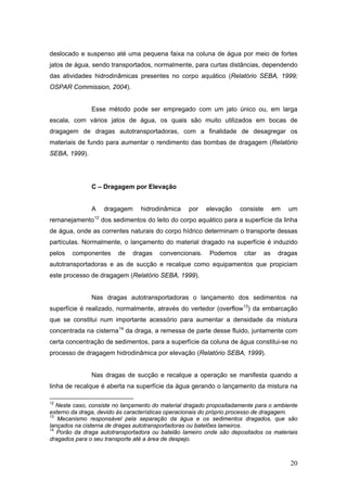 20
deslocado e suspenso até uma pequena faixa na coluna de água por meio de fortes
jatos de água, sendo transportados, normalmente, para curtas distâncias, dependendo
das atividades hidrodinâmicas presentes no corpo aquático (Relatório SEBA, 1999;
OSPAR Commission, 2004).
Esse método pode ser empregado com um jato único ou, em larga
escala, com vários jatos de água, os quais são muito utilizados em bocas de
dragagem de dragas autotransportadoras, com a finalidade de desagregar os
materiais de fundo para aumentar o rendimento das bombas de dragagem (Relatório
SEBA, 1999).
C – Dragagem por Elevação
A dragagem hidrodinâmica por elevação consiste em um
remanejamento12
dos sedimentos do leito do corpo aquático para a superfície da linha
de água, onde as correntes naturais do corpo hídrico determinam o transporte dessas
partículas. Normalmente, o lançamento do material dragado na superfície é induzido
pelos componentes de dragas convencionais. Podemos citar as dragas
autotransportadoras e as de sucção e recalque como equipamentos que propiciam
este processo de dragagem (Relatório SEBA, 1999).
Nas dragas autotransportadoras o lançamento dos sedimentos na
superfície é realizado, normalmente, através do vertedor (overflow13
) da embarcação
que se constitui num importante acessório para aumentar a densidade da mistura
concentrada na cisterna14
da draga, a remessa de parte desse fluido, juntamente com
certa concentração de sedimentos, para a superfície da coluna de água constitui-se no
processo de dragagem hidrodinâmica por elevação (Relatório SEBA, 1999).
Nas dragas de sucção e recalque a operação se manifesta quando a
linha de recalque é aberta na superfície da água gerando o lançamento da mistura na
12
Neste caso, consiste no lançamento do material dragado propositadamente para o ambiente
externo da draga, devido às características operacionais do próprio processo de dragagem.
13
Mecanismo responsável pela separação da água e os sedimentos dragados, que são
lançados na cisterna de dragas autotransportadoras ou batelões lameiros.
14
Porão da draga autotransportadora ou batelão lameiro onde são depositados os materiais
dragados para o seu transporte até a área de despejo.
 