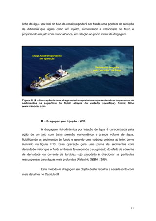 21
linha da água. Ao final do tubo de recalque poderá ser fixada uma ponteira de redução
de diâmetro que agiria como um injetor, aumentando a velocidade do fluxo e
propiciando um jato com maior alcance, em relação ao ponto inicial de dragagem.
Figura II.12 – Ilustração de uma draga autotransportadora apresentando o lançamento de
sedimentos na superfície do fluido através do vertedor (overflow). Fonte: Sítio
www.vanoord.com.
D – Dragagem por Injeção – WID
A dragagem hidrodinâmica por injeção de água é caracterizada pela
ação de um jato com baixa pressão manométrica e grande volume de água,
fluidificando os sedimentos de fundo e gerando uma turbidez próxima ao leito, como
ilustrado na figura II.13. Essa operação gera uma pluma de sedimentos com
densidade maior que o fluido ambiente favorecendo o surgimento do efeito de corrente
de densidade ou corrente de turbidez cujo propósito é direcionar as partículas
ressuspensas para águas mais profundas (Relatório SEBA, 1999).
Este método de dragagem é o objeto deste trabalho e será descrito com
mais detalhes no Capitulo III.
Sedimentos lançados
pelo “vertedor” da Draga
Draga Autotransportadora
em operação
 