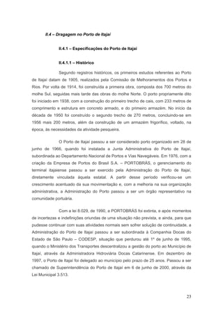 23
II.4 – Dragagem no Porto de Itajaí
II.4.1 – Especificações do Porto de Itajaí
II.4.1.1 – Histórico
Segundo registros históricos, os primeiros estudos referentes ao Porto
de Itajaí datam de 1905, realizados pela Comissão de Melhoramentos dos Portos e
Rios. Por volta de 1914, foi construída a primeira obra, composta dos 700 metros do
molhe Sul, seguidas mais tarde das obras do molhe Norte. O porto propriamente dito
foi iniciado em 1938, com a construção do primeiro trecho de cais, com 233 metros de
comprimento e estrutura em concreto armado, e do primeiro armazém. No início da
década de 1950 foi construído o segundo trecho de 270 metros, concluindo-se em
1956 mais 200 metros, além da construção de um armazém frigorífico, voltado, na
época, às necessidades da atividade pesqueira.
O Porto de Itajaí passou a ser considerado porto organizado em 28 de
junho de 1966, quando foi instalada a Junta Administrativa do Porto de Itajaí,
subordinada ao Departamento Nacional de Portos e Vias Navegáveis. Em 1976, com a
criação da Empresa de Portos do Brasil S.A. – PORTOBRÁS, o gerenciamento do
terminal itajaiense passou a ser exercido pela Administração do Porto de Itajaí,
diretamente vinculada àquela estatal. A partir desse período verificou-se um
crescimento acentuado da sua movimentação e, com a melhoria na sua organização
administrativa, a Administração do Porto passou a ser um órgão representativo na
comunidade portuária.
Com a lei 8.029, de 1990, a PORTOBRÁS foi extinta, e após momentos
de incertezas e indefinições oriundas de uma situação não prevista, e ainda, para que
pudesse continuar com suas atividades normais sem sofrer solução de continuidade, a
Administração do Porto de Itajaí passou a ser subordinada à Companhia Docas do
Estado de São Paulo – CODESP, situação que perdurou até 1º de junho de 1995,
quando o Ministério dos Transportes descentralizou a gestão do porto ao Município de
Itajaí, através da Administradora Hidroviária Docas Catarinense. Em dezembro de
1997, o Porto de Itajaí foi delegado ao município pelo prazo de 25 anos. Passou a ser
chamado de Superintendência do Porto de Itajaí em 6 de junho de 2000, através da
Lei Municipal 3.513.
 