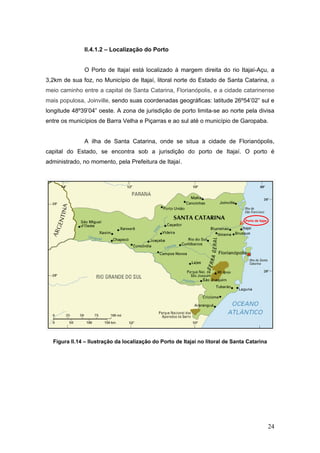 24
II.4.1.2 – Localização do Porto
O Porto de Itajaí está localizado à margem direita do rio Itajaí-Açu, a
3,2km de sua foz, no Município de Itajaí, litoral norte do Estado de Santa Catarina, a
meio caminho entre a capital de Santa Catarina, Florianópolis, e a cidade catarinense
mais populosa, Joinville, sendo suas coordenadas geográficas: latitude 26º54’02” sul e
longitude 48º39’04” oeste. A zona de jurisdição de porto limita-se ao norte pela divisa
entre os municípios de Barra Velha e Piçarras e ao sul até o município de Garopaba.
A ilha de Santa Catarina, onde se situa a cidade de Florianópolis,
capital do Estado, se encontra sob a jurisdição do porto de Itajaí. O porto é
administrado, no momento, pela Prefeitura de Itajaí.
Figura II.14 – Ilustração da localização do Porto de Itajaí no litoral de Santa Catarina
Porto de Itajaí
 
