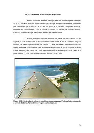 26
II.4.1.3 – Acessos às Instalações Portuárias
O acesso rodoviário ao Porto de Itajaí pode ser realizado pelas rodovias
SC-470 / BR-470, as quais ligam o Município de Itajaí ao oeste catarinense, passando
por Blumenau; já a BR-101, a 10 km do porto e a SC-486, atingindo Brusque,
estabelecem uma conexão com a malha rodoviária do Estado de Santa Catarina.
Contudo, o Porto de Itajaí não possui acesso por via ferroviária.
O acesso marítimo inicia-se no canal da barra, na embocadura do rio
Itajaí-Açú, que se encontra fixada por dois molhes, norte e sul, e contém a largura
mínima de 100m e profundidade de 10,0m. O canal de acesso é constituído de um
trecho externo e outro interno, com profundidades próximas a 10,0m. A parte externa
(canal da barra) tem cerca de 1,5km de comprimento e largura de 100m a 150m, e a
parte interna, 3,2km, com largura variando entre 100m e 230m.
Figura II.15 – Ilustração do início do canal interno de acesso ao Porto de Itajaí mostrando
a entrada da barra. Fonte: Sítio www.portodeitajai.com.br.
 