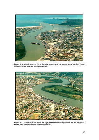 27
Figura II.16 – Ilustração do Porto de Itajaí e seu canal de acesso até a sua foz. Fonte:
Sítio eletrônico www.portodeitajai.cpm.br.
Figura II.17 – Ilustração do Porto de Itajaí, ressaltando os meandros do Rio Itajaí-Açú.
Fonte: Sítio eletrônico www.portoitajai.com.br.
 