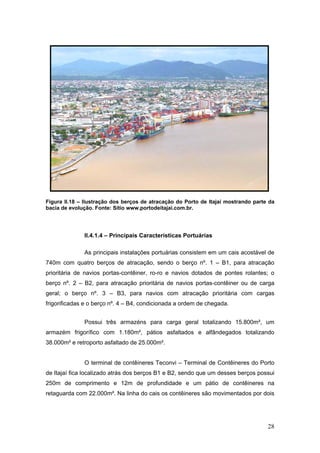 28
Figura II.18 – Ilustração dos berços de atracação do Porto de Itajaí mostrando parte da
bacia de evolução. Fonte: Sítio www.portodeitajai.com.br.
II.4.1.4 – Principais Características Portuárias
As principais instalações portuárias consistem em um cais acostável de
740m com quatro berços de atracação, sendo o berço nº. 1 – B1, para atracação
prioritária de navios portas-contêiner, ro-ro e navios dotados de pontes rolantes; o
berço nº. 2 – B2, para atracação prioritária de navios portas-contêiner ou de carga
geral; o berço nº. 3 – B3, para navios com atracação prioritária com cargas
frigorificadas e o berço nº. 4 – B4, condicionada a ordem de chegada.
Possui três armazéns para carga geral totalizando 15.800m², um
armazém frigorífico com 1.180m², pátios asfaltados e alfândegados totalizando
38.000m² e retroporto asfaltado de 25.000m².
O terminal de contêineres Teconvi – Terminal de Contêineres do Porto
de Itajaí fica localizado atrás dos berços B1 e B2, sendo que um desses berços possui
250m de comprimento e 12m de profundidade e um pátio de contêineres na
retaguarda com 22.000m². Na linha do cais os contêineres são movimentados por dois
 