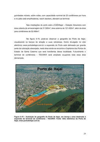 29
guindastes móveis, sobre rodas, com capacidade nominal de 25 contêineres por hora
e no pátio sete empilhadeiras, reach stackers, atendem ao terminal.
Nas imediações do porto está a EADI/Itajaí – Estação Aduaneira com
área coberta de armazenagem de 31.500m², área externa de 121.450m², além da área
para contêineres de 52.499m².
Na figura II.19, pode-se observar a geografia do Porto de Itajaí,
visualizando os berços de atração e suas retroáreas. Como divulgado no sítio
eletrônico www.portodeitajai.com.br a expansão do Porto está delineada por grande
parte da coloração alaranjada, nesta área ainda se encontra a Capitania dos Portos do
Estado de Santa Catarina que será transferida dessa localidade. Futuramente o
terminal de contêineres - TECONVI será ampliado ocupando toda essa área
demarcada.
Figura II.19 – Ilustração da geografia do Porto de Itajaí, em laranja a área destinada à
expansão do terminal de contêineres - TECONVI. Fonte: Sítio eletrônico do Porto de
Itajaí, www.portodeitajai.com.br.
Área de Expansão
Porto de Itajaí
 