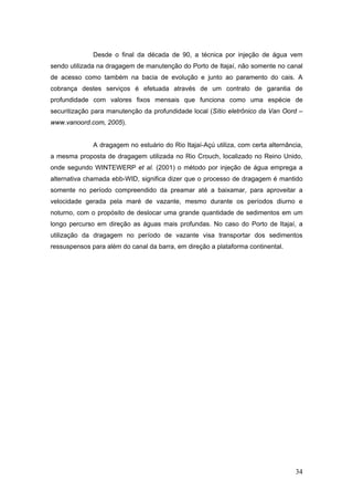 34
Desde o final da década de 90, a técnica por injeção de água vem
sendo utilizada na dragagem de manutenção do Porto de Itajaí, não somente no canal
de acesso como também na bacia de evolução e junto ao paramento do cais. A
cobrança destes serviços é efetuada através de um contrato de garantia de
profundidade com valores fixos mensais que funciona como uma espécie de
securitização para manutenção da profundidade local (Sítio eletrônico da Van Oord –
www.vanoord.com, 2005).
A dragagem no estuário do Rio Itajaí-Açú utiliza, com certa alternância,
a mesma proposta de dragagem utilizada no Rio Crouch, localizado no Reino Unido,
onde segundo WINTEWERP et al. (2001) o método por injeção de água emprega a
alternativa chamada ebb-WID, significa dizer que o processo de dragagem é mantido
somente no período compreendido da preamar até a baixamar, para aproveitar a
velocidade gerada pela maré de vazante, mesmo durante os períodos diurno e
noturno, com o propósito de deslocar uma grande quantidade de sedimentos em um
longo percurso em direção as águas mais profundas. No caso do Porto de Itajaí, a
utilização da dragagem no período de vazante visa transportar dos sedimentos
ressuspensos para além do canal da barra, em direção a plataforma continental.
 