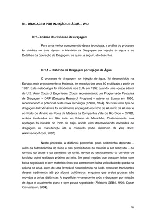 36
III – DRAGAGEM POR INJEÇÃO DE ÁGUA – WID
III.1 – Análise do Processo de Dragagem
Para uma melhor compreensão dessa tecnologia, a análise do processo
foi dividida em dois tópicos: o Histórico da Dragagem por Injeção de Água e os
Detalhes da Operação de Dragagem, os quais, a seguir, são descritos.
III.1.1 – Histórico da Dragagem por Injeção de Água
O processo de dragagem por injeção de água, foi desenvolvido na
Europa, mais precisamente na Holanda, em meados dos anos 80 e utilizado a partir de
1987. Esta metodologia foi introduzida nos EUA em 1992, quando uma equipe sênior
da U.S. Army Corps of Engenieers (Corps) representando um Programa de Pesquisa
de Dragagem – DRP (Dredging Research Program) – esteve na Europa em 1990,
reconhecendo o potencial desta nova tecnologia (KNOX, 1994). No Brasil este tipo de
dragagem hidrodinâmica foi inicialmente empregado no Porto de Alumínio da Alumar e
no Porto de Minério na Ponta da Madeira da Companhia Vale do Rio Doce – CVRD,
ambos localizados em São Luís, no Estado do Maranhão. Posteriormente, sua
operação foi iniciada no Porto de Itajaí, aonde vem desenvolvendo atividades de
dragagem de manutenção até o momento (Sitio eletrônico da Van Oord:
www.vanoord.com, 2005).
Neste processo, à distância percorrida pelos sedimentos depende –
além da hidrodinâmica do fluido e das propriedades do material a ser removido – do
formato do talude e da batimetria do fundo, devido ao deslocamento da corrente de
turbidez que é realizado próximo ao leito. Em geral, regiões que possuam leitos com
baixa rugosidade e com materiais finos que apresentem baixa velocidade de queda na
coluna de água, além de uma favorável hidrodinâmica no fluido, registram transportes
desses sedimentos até por alguns quilômetros, enquanto que areias grossas são
movidas a curtas distâncias. A superfície remanescente após a dragagem por injeção
de água é usualmente plana e com pouca rugosidade (Relatório SEBA, 1999; Ospar
Commission, 2004).
 
