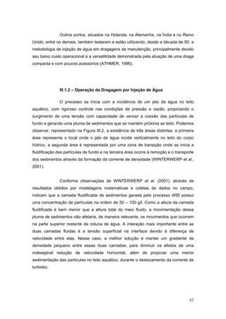 37
Outros portos, situados na Holanda, na Alemanha, na Índia e no Reino
Unido, entre os demais, também testaram e estão utilizando, desde a década de 90, a
metodologia de injeção de água em dragagens de manutenção, principalmente devido
seu baixo custo operacional e a versatilidade demonstrada pela atuação de uma draga
compacta e com poucos acessórios (ATHMER, 1996).
III.1.2 – Operação da Dragagem por Injeção de Água
O processo se inicia com a incidência de um jato de água no leito
aquático, com rigoroso controle nas condições de pressão e vazão, propiciando o
surgimento de uma tensão com capacidade de vencer a coesão das partículas de
fundo e gerando uma pluma de sedimentos que se mantém próxima ao leito. Podemos
observar, representado na Figura III.2, a existência de três áreas distintas, a primeira
área representa o local onde o jato de água incide verticalmente no leito do corpo
hídrico, a segunda área é representada por uma zona de transição onde se inicia a
fluidificação das partículas de fundo e na terceira área ocorre à remoção e o transporte
dos sedimentos através da formação da corrente de densidade (WINTERWERP et al.,
2001).
Conforme observações de WINTERWERP et al. (2001), através de
resultados obtidos por modelagens matemáticas e coletas de dados no campo,
indicam que a camada fluidificada de sedimentos gerada pelo processo WID possui
uma concentração de partículas na ordem de 50 – 100 g/l. Como a altura da camada
fluidificada é bem menor que a altura total do meio fluido, a movimentação dessa
pluma de sedimentos não afetaria, de maneira relevante, os movimentos que ocorrem
na parte superior restante da coluna de água. A interação mais importante entre as
duas camadas fluidas é a tensão superficial na interface devido à diferença de
velocidade entre elas. Nesse caso, a melhor solução é manter um gradiente de
densidade pequeno entre essas duas camadas, para diminuir os efeitos de uma
indesejável redução de velocidade horizontal, além de propiciar uma menor
sedimentação das partículas no leito aquático, durante o deslocamento da corrente de
turbidez.
 