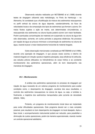 39
Observando estudos realizados por NETZBAND et al. (1998) durante
testes de dragagem utilizando esta metodologia, no Porto de Hamburgo – na
Alemanha, foi constatado que a fluidificação da mistura dos sedimentos ressuspensos
no perfil vertical da coluna de água depende, substancialmente, do fluxo de
velocidades locais e da composição dos tipos de sedimentos que formam a pluma. Em
meios fluidos sujeitos a ação de marés, sob determinadas circunstâncias, a
ressuspensão dos sedimentos na coluna líquida poderá ocorrer com maior facilidade.
Porém acentuadas concentrações de materiais em suspensão na coluna de água tem
sido observadas, somente, em curtos períodos e pequenas distâncias. No processo
por injeção de água se procura minimizar a concentração de sedimentos na coluna de
água, visando buscar o maior deslocamento horizontal do material dragado.
Outra observação mencionada e analisada por NETZBAND et al (1998),
durante uma operação de dragagem, é que poucas vezes ocorreu o retorno do
material dragado em direção oposta à trajetória planejada, essa eficiência foi atribuída,
aos estudos prévios efetuados na hidrodinâmica do corpo hídrico e ao constante
monitoramento dos parâmetros operacionais, além do bom desempenho nas
manobras de dragagem.
III.2 – Monitoramento
A análise dos parâmetros operacionais no processo de dragagem por
injeção de água necessita de um extenso programa de monitoramento para avaliar
condições como, o desempenho da dragagem, acurácia dos seus resultados, o
controle dos sedimentos ressuspensos na coluna de água, ou seja, a turbidez e,
finalmente, a trajetória dos sedimentos transportados pela corrente de densidade
(KNOX, 1994).
Portanto, um programa de monitoramento inicial deve ser implantado
para evitar dificuldades operacionais. Este programa deverá ser o mais completo
possível, pois resultará no bom desempenho da dragagem no local desejado. Após a
fase inicial, o acompanhamento instrumental poderá ser reduzido, para possibilitar a
diminuição de custos operacionais, porém de maneira supervisionada, visando manter
um controle operacional satisfatório.
 