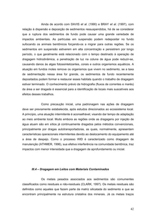 42
Ainda de acordo com DAVIS et al. (1990) e BRAY et al. (1997), com
relação à dispersão e deposição de sedimentos ressuspendidos, há de se considerar
que a ruptura dos sedimentos de fundo pode causar uma grande variedade de
impactos ambientais. As partículas em suspensão podem redepositar no fundo
sufocando os animais bentônicos forçando-os a migrar para outras regiões. Se os
sedimentos em suspensão estiverem em alta concentração e persistirem por longo
período, o que geralmente está relacionado com o tempo destinado à operação de
dragagem hidrodinâmica, a penetração de luz na coluna de água pode reduzir-se,
causando danos às algas fotossintetizantes, corais e outros organismos aquáticos. A
atuação em fundos moles remove os organismos que vivem no sedimento, se a taxa
de sedimentação nessa área for grande, os sedimentos de fundo recentemente
depositados podem formar e restaurar esses habitats quando o trabalho de dragagem
estiver terminado. O conhecimento prévio da hidrografia (fluxos de correntes e marés)
da área a ser dragada é essencial para a identificação de locais mais suscetíveis aos
efeitos desses trabalhos.
Como precaução inicial, uma padronagem nas ações de dragagem
deve ser previamente estabelecida, após estudos direcionados ao ecossistema local.
A princípio, uma atuação intermitente é aconselhável, visando dar tempo de adaptação
ao meio ambiente local. Muito embora as regiões onde as dragagens por injeção de
água atuam são em sítios já continuamente dragados pelos métodos convencionais,
principalmente por dragas autotransportadoras, as quais, normalmente, apresentam
características operacionais intermitentes devido ao deslocamento do equipamento até
a área de despejo. Como o processo WID é caracterizado como dragagem de
manutenção (ATHMER, 1996), sua efetiva interferência na comunidade bentônica, traz
impactos com menor intensidade que a dragagem de aprofundamento ou inicial.
III.4 – Dragagem em Leitos com Materiais Contaminados
Os metais pesados associados aos sedimentos são comumentes
classificados como residuais e não-residuais (CLARK, 1997). Os metais residuais são
definidos como aqueles que fazem parte da matriz silicatada do sedimento e que se
encontram principalmente na estrutura cristalina dos minerais. Já os metais traços
 