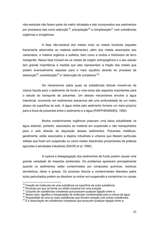 43
não-residuais não fazem parte da matriz silicatada e são incorporados aos sedimentos
por processos tais como adsorção19
, precipitação20
e complexação21
com substâncias
orgânicas e inorgânicas.
A fase não-residual dos metais inclui os metais trocáveis (aqueles
fracamente adsorvidos ao material sedimentar), além dos metais associados aos
carbonatos, a matéria orgânica e sulfetos, bem como a óxidos e hidróxidos de ferro
manganês. Nessa fase incluem-se os metais de origem antropogênica e o seu estudo
tem grande importância à medida que eles representam à fração dos metais que
podem eventualmente repassar para o meio aquático através do processo de
dessorção22
, solubilização23
e “destruição de complexos”24
.
Os mecanismos pelos quais as substâncias tóxicas movem-se da
coluna líquida para o sedimento de fundo e vice-versa são aspectos importantes para
o estudo do transporte de poluentes. Um desses mecanismos envolve a água
intersticial, ocorrendo em sedimentos estuarinos até uma profundidade de um metro
abaixo da superfície do solo. A água retida pelo sedimento fornece um meio propício
para a troca de poluentes entre o sedimento e a água (PARTHENIADES, 1992).
Muitos contaminantes orgânicos possuem uma baixa solubilidade na
água estando, portanto, associados ao material em suspensão e são transportados
para o solo através da deposição desses sedimentos. Poluentes metálicos,
geralmente, estão associados a dejetos industriais e urbanos que liberam partículas
sólidas que ficam em suspensão ou como metais dissolvidos provenientes de práticas
agrícolas e atividades industriais (DAVIS et al.,1990).
A ruptura e desagregação dos sedimentos de fundo podem causar uma
grande variedade de impactos ambientais. Os problemas aparecem principalmente
quando os sedimentos estão contaminados por compostos químicos, resíduos
domésticos, óleos e graxas. Os produtos tóxicos e contaminantes liberados pelos
solos perturbados podem se dissolver ou entrar em suspensão e contaminar ou causar
19
Fixação de moléculas de uma substância na superfície de outra substância.
20
Processo em que se forma um sólido insolúvel em uma solução.
21
Conjunto de substâncias complexas que possuem qualquer ligação entre si.
22
Nesse caso, significa a transposição de moléculas contaminadas para a coluna de água.
23
Propriedade de uma ou mais substâncias que formam solução com outras substâncias.
24
È a dissociação de substâncias complexas que possuíam qualquer ligação entre si.
 